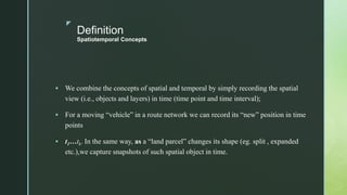 z
Definition
Spatiotemporal Concepts
 We combine the concepts of spatial and temporal by simply recording the spatial
view (i.e., objects and layers) in time (time point and time interval);
 For a moving “vehicle” in a route network we can record its “new” position in time
points
 t1…tk. In the same way, as a “land parcel” changes its shape (eg. split , expanded
etc.),we capture snapshots of such spatial object in time.
 