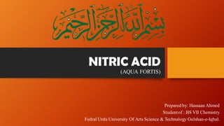 NITRIC ACID
(AQUA FORTIS)
Prepared by: Hassaan Ahmed
Studentof : BS VII Chemistry
Fedral Urdu University Of Arts Science & Technalogy Gulshan-e-Iqbal.
 