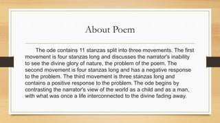 About Poem
The ode contains 11 stanzas split into three movements. The first
movement is four stanzas long and discusses the narrator's inability
to see the divine glory of nature, the problem of the poem. The
second movement is four stanzas long and has a negative response
to the problem. The third movement is three stanzas long and
contains a positive response to the problem. The ode begins by
contrasting the narrator's view of the world as a child and as a man,
with what was once a life interconnected to the divine fading away.
 