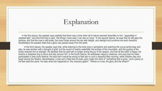 Explanation
In the first stanza, the speaker says wistfully that there was a time when all of nature seemed dreamlike to him, “apparelled in
celestial light,” and that that time is past; “the things I have seen I can see no more.” In the second stanza, he says that he still sees the
rainbow, and that the rose is still lovely; the moon looks around the sky with delight, and starlight and sunshine are each beautiful.
Nonetheless the speaker feels that a glory has passed away from the earth.
In the third stanza, the speaker says that, while listening to the birds sing in springtime and watching the young lambs leap and
play, he was stricken with a thought of grief; but the sound of nearby waterfalls, the echoes of the mountains, and the gusting of the
winds restored him to strength. He declares that his grief will no longer wrong the joy of the season, and that all the earth is happy. He
exhorts a shepherd boy to shout and play around him. In the fourth stanza, he addresses nature’s creatures, and says that his heart
participates in their joyful festival. He says that it would be wrong to feel sad on such a beautiful May morning, while children play and
laugh among the flowers. Nevertheless, a tree and a field that he looks upon make him think of “something that is gone,” and a pansy at
his feet does the same. He asks what has happened to “the visionary gleam”: “Where is it now, the glory and the dream?”
 