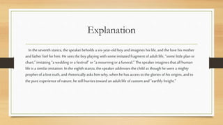 Explanation
In the seventh stanza, the speaker beholds a six-year-old boy and imagines his life, and the love his mother
and father feel for him. He sees the boy playing with some imitated fragment of adult life, “some little plan or
chart,” imitating “a wedding or a festival” or “a mourning or a funeral.” The speaker imagines that all human
life is a similar imitation. In the eighth stanza, the speaker addresses the child as though he were a mighty
prophet of a lost truth, and rhetorically asks him why, when he has access to the glories of his origins, and to
the pure experience of nature, he still hurries toward an adult life of custom and “earthly freight.”
 