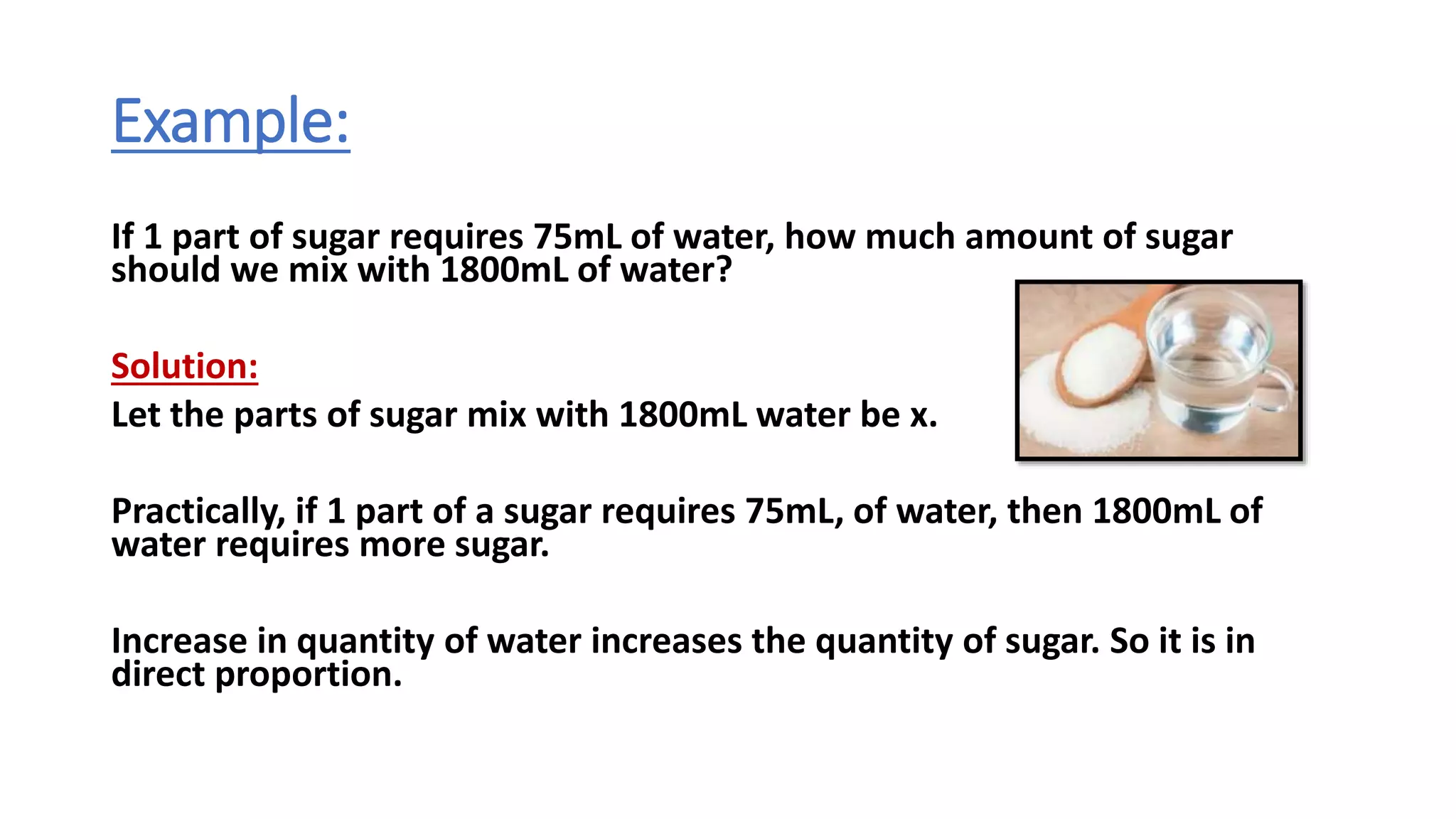 Example:
If 1 part of sugar requires 75mL of water, how much amount of sugar
should we mix with 1800mL of water?
Solution:
Let the parts of sugar mix with 1800mL water be x.
Practically, if 1 part of a sugar requires 75mL, of water, then 1800mL of
water requires more sugar.
Increase in quantity of water increases the quantity of sugar. So it is in
direct proportion.
 