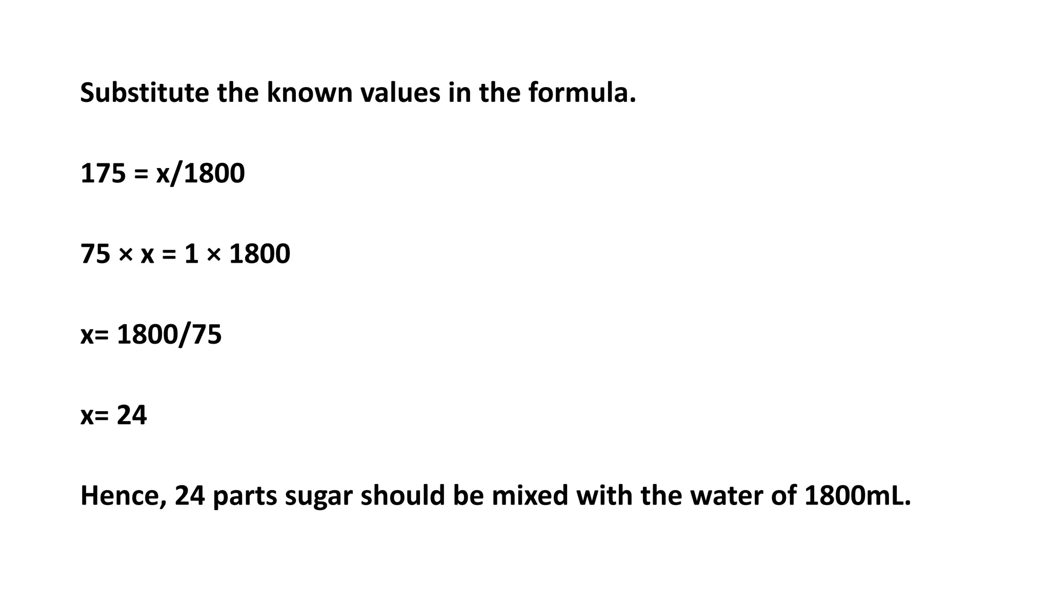 Substitute the known values in the formula.
175 = x/1800
75 × x = 1 × 1800
x= 1800/75
x= 24
Hence, 24 parts sugar should be mixed with the water of 1800mL.
 