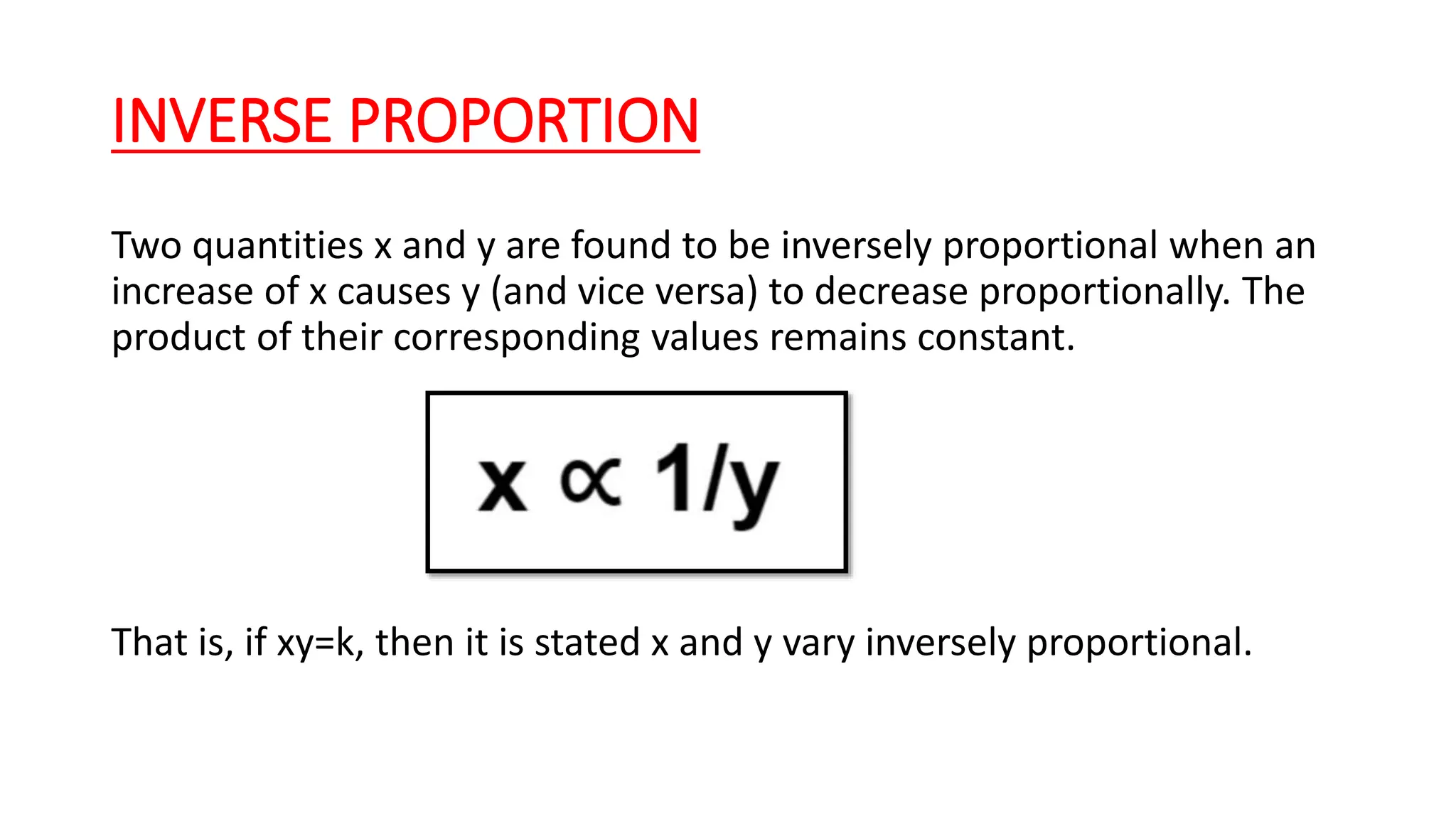 INVERSE PROPORTION
Two quantities x and y are found to be inversely proportional when an
increase of x causes y (and vice versa) to decrease proportionally. The
product of their corresponding values remains constant.
That is, if xy=k, then it is stated x and y vary inversely proportional.
 