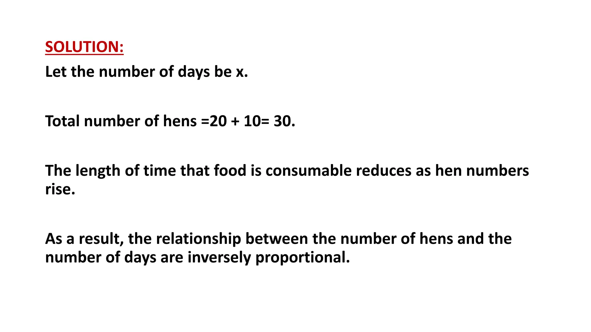 SOLUTION:
Let the number of days be x.
Total number of hens =20 + 10= 30.
The length of time that food is consumable reduces as hen numbers
rise.
As a result, the relationship between the number of hens and the
number of days are inversely proportional.
 