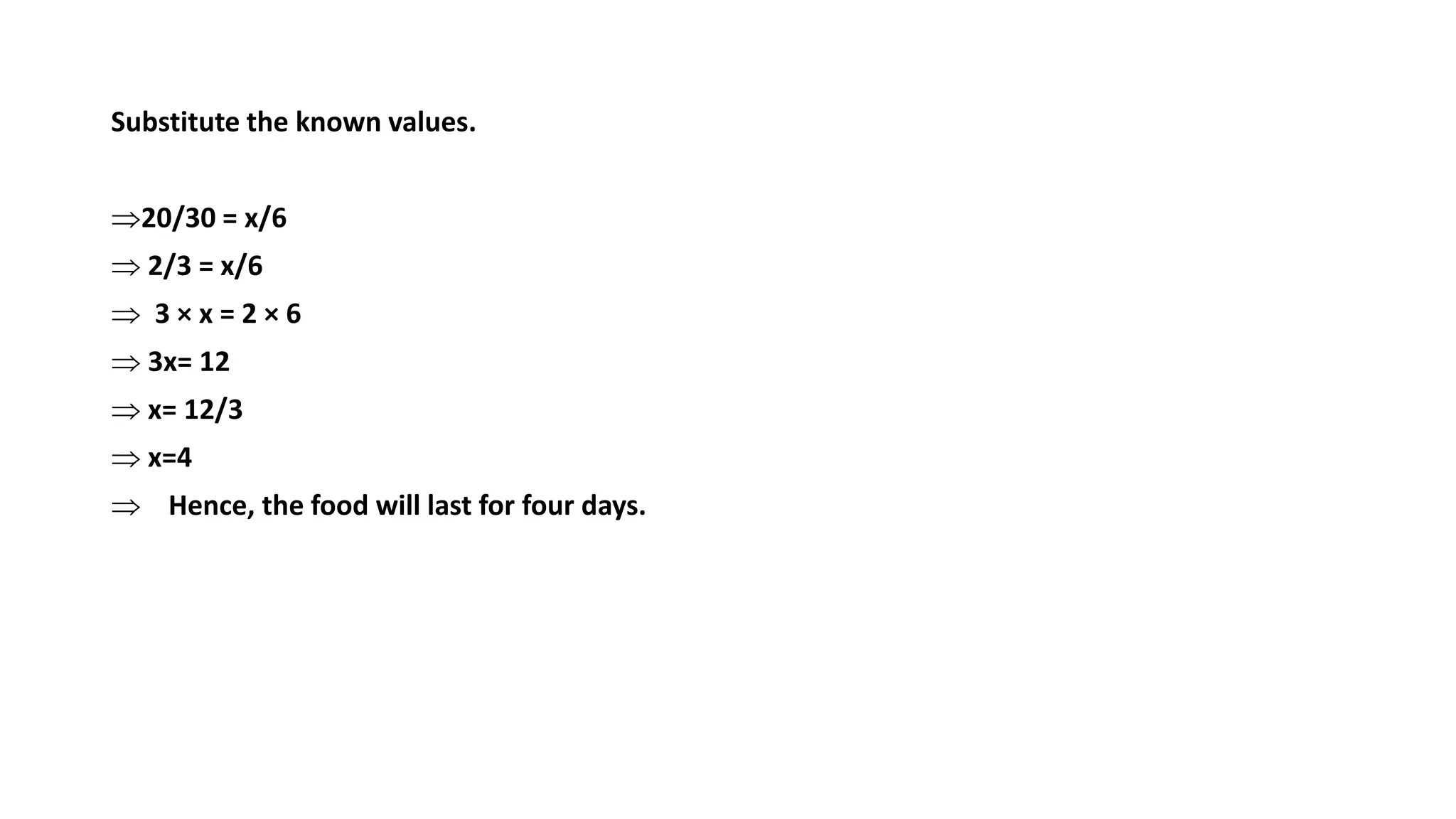 Substitute the known values.
20/30 = x/6
 2/3 = x/6
 3 × x = 2 × 6
 3x= 12
 x= 12/3
 x=4
 Hence, the food will last for four days.
 