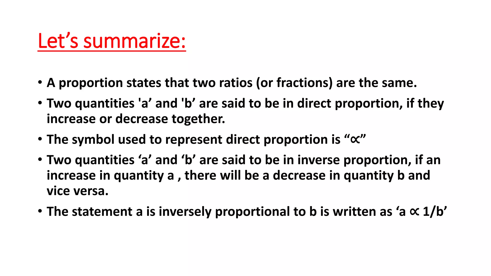 Let’s summarize:
• A proportion states that two ratios (or fractions) are the same.
• Two quantities 'a’ and 'b’ are said to be in direct proportion, if they
increase or decrease together.
• The symbol used to represent direct proportion is “∝”
• Two quantities ‘a’ and ‘b’ are said to be in inverse proportion, if an
increase in quantity a , there will be a decrease in quantity b and
vice versa.
• The statement a is inversely proportional to b is written as ‘a ∝ 1/b’
 
