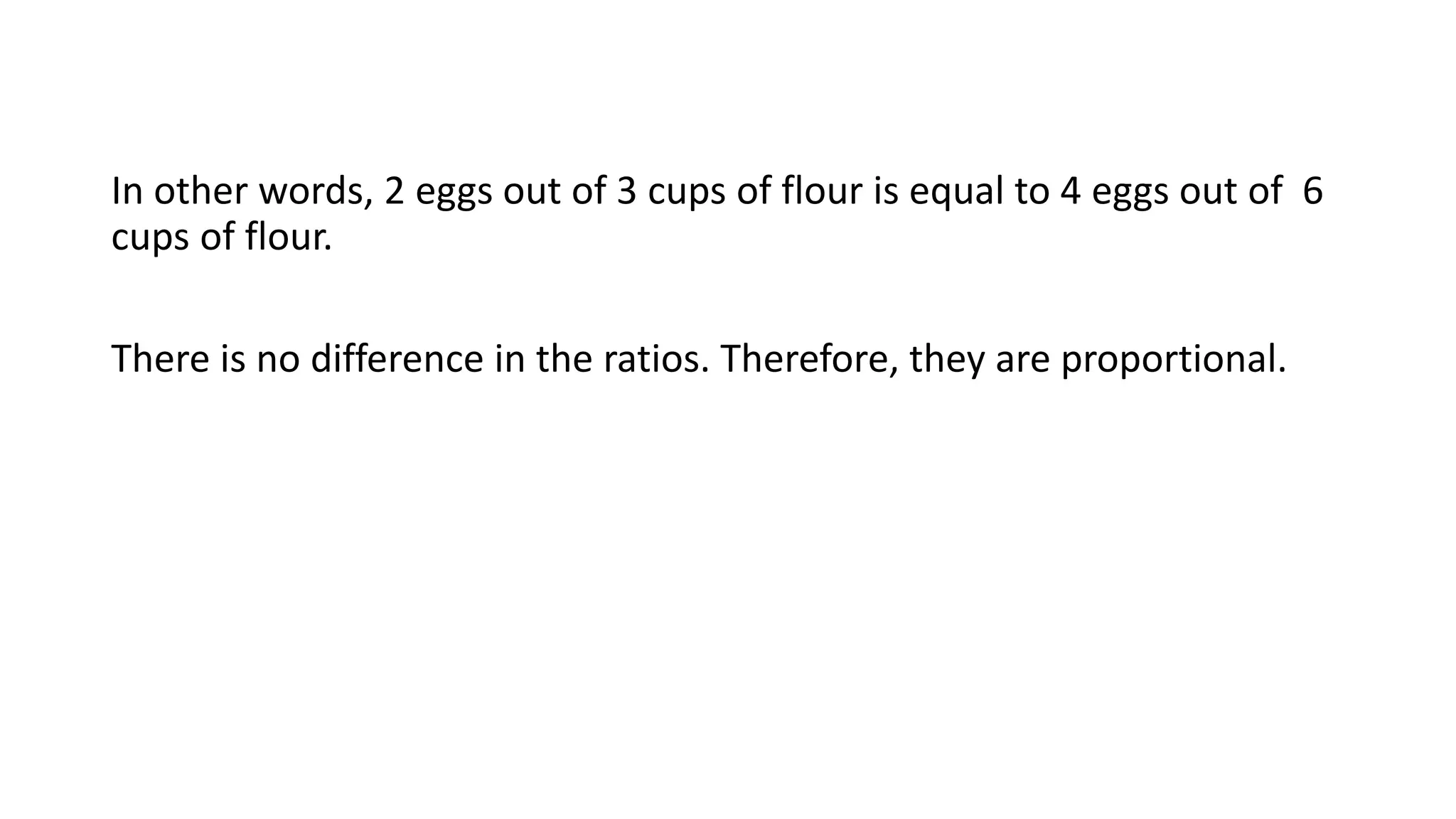 In other words, 2 eggs out of 3 cups of flour is equal to 4 eggs out of 6
cups of flour.
There is no difference in the ratios. Therefore, they are proportional.
 