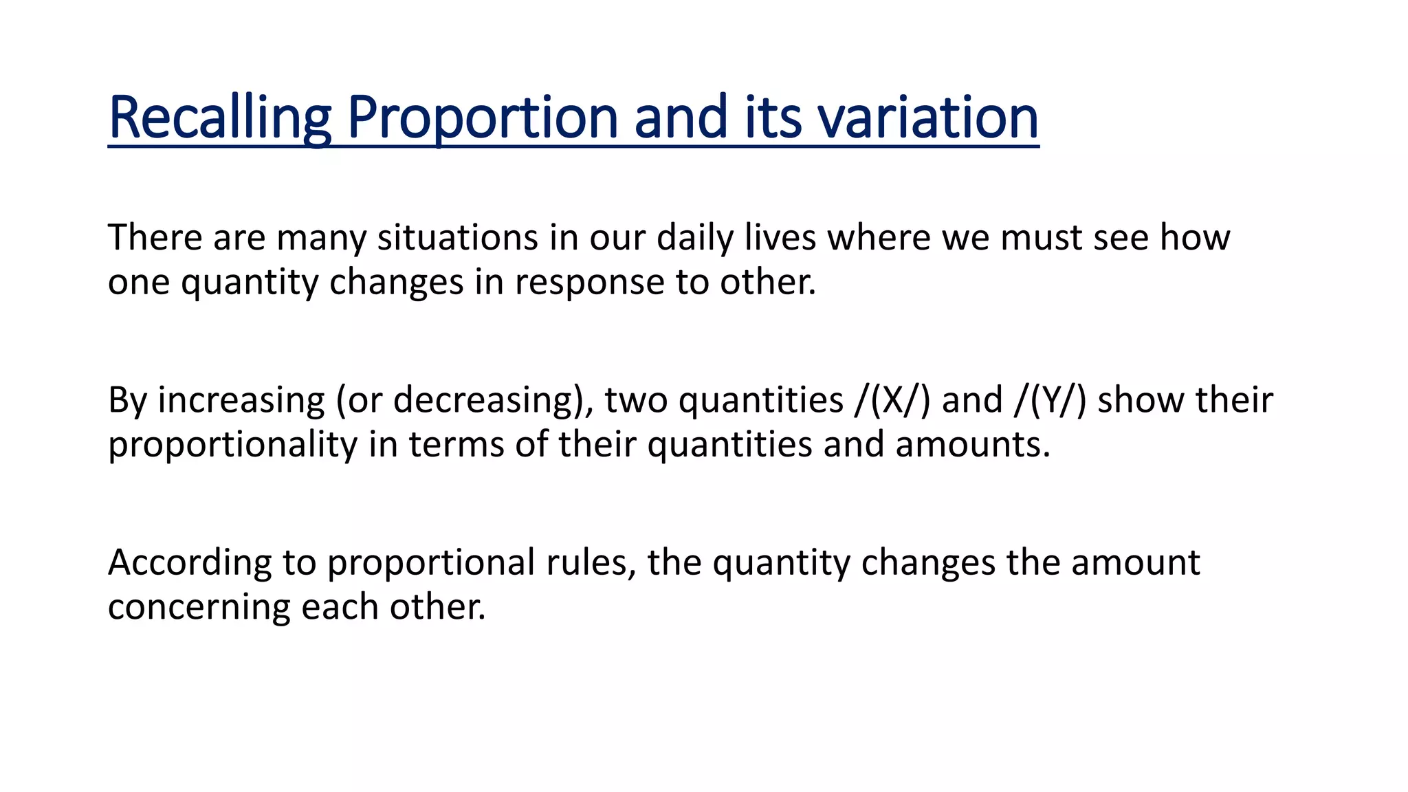 Recalling Proportion and its variation
There are many situations in our daily lives where we must see how
one quantity changes in response to other.
By increasing (or decreasing), two quantities /(X/) and /(Y/) show their
proportionality in terms of their quantities and amounts.
According to proportional rules, the quantity changes the amount
concerning each other.
 