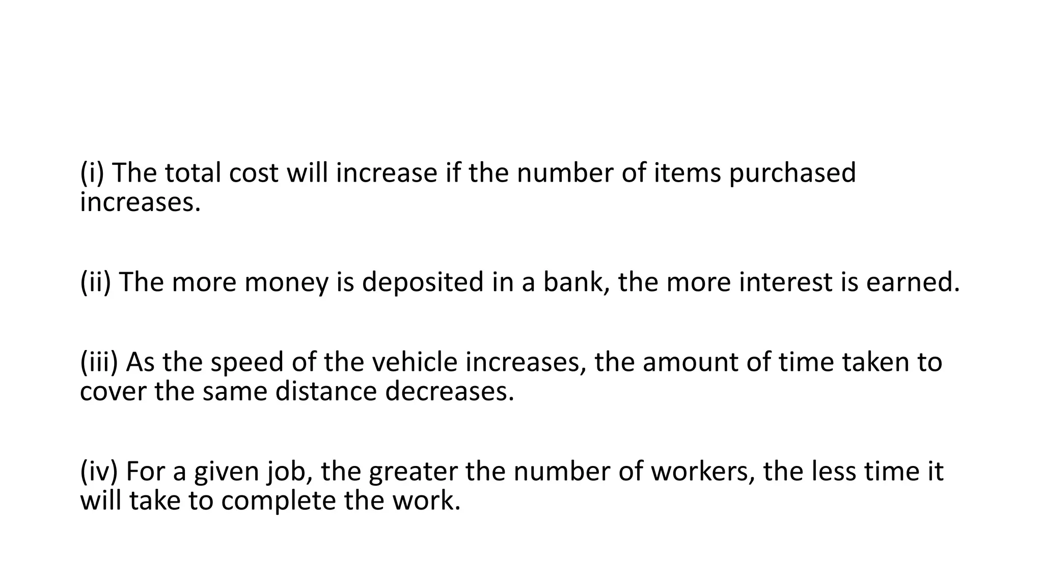 (i) The total cost will increase if the number of items purchased
increases.
(ii) The more money is deposited in a bank, the more interest is earned.
(iii) As the speed of the vehicle increases, the amount of time taken to
cover the same distance decreases.
(iv) For a given job, the greater the number of workers, the less time it
will take to complete the work.
 