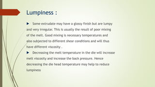 Lumpiness :
 Some extrudate may have a glossy finish but are lumpy
and very irregular. This is usually the result of poor mixing
of the melt. Good mixing is necessary temperatures and
also subjected to different shear conditions and will thus
have different viscosity .
 Decreasing the melt temperature in the die will increase
melt viscosity and increase the back pressure. Hence
decreasing the die head temperature may help to reduce
lumpiness
 