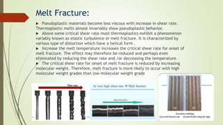 Melt Fracture:
 Pseudoplastic materials become less viscous with increase in shear rate.
Thermoplastic melts almost invariably show pseudoplastic behavior.
 Above some critical shear rate most thermoplastics exhibit a phenomenon
variably known as elastic turbulence or melt fracture. It is characterized by
various type of distortion which have a helical form .
 Increase the melt temperature increases the critical shear rate for onset of
melt fracture. The effect may therefore be reduced and perhaps even
eliminated by reducing the shear rate and /or decreasing the temperature.
 The critical shear rate for onset of melt fracture is reduced by increasing
molecular weight. Therefore, melt fracture is more likely to occur with high
molecular weight grades than low molecular weight grade
 