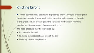 Knitting Error :
 When polymer melts pass round a spider leg and or through a breaker plate
the molten material is separated. unless there is a high pressure on the side
of the spider and /or breaker plate the separated melt will not fully knit
together and lines or planes of weakness will occur.
The head pressure may be increased by:
 Increase the die land
 Reducing the cross sectional area at the die
 Lowering the die temperature.
 