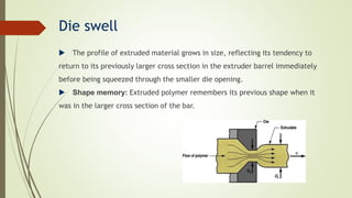 Die swell
 The profile of extruded material grows in size, reflecting its tendency to
return to its previously larger cross section in the extruder barrel immediately
before being squeezed through the smaller die opening.
 Shape memory: Extruded polymer remembers its previous shape when it
was in the larger cross section of the bar.
 