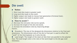 Die swell
 Notes:
1. Short-land dies leads to greater swell.
2. Long-land dies leads to less swell.
3. Higher output rate leads to viscous heat generation (frictional heat).
4. Higher output rate leads to greater swell.
 How to avoid ?
1. Decrease the extrusion rate (screw speed).
2. Increase the length of the die end (land).
3. Increase the drawdown ratio by improving design
factors.
 Drawdown: The size of the designed die dimensions relative to the final part
dimensions. The dimensional ratio of the die to final part is used to offset the
“swell” of the thermoplastic as it exits the die.
 Land length: The length of the steel (of die) that runs parallel to the polymer
flow. The land-length ratio is the ratio of the land length to the die gap (wall
thickness).
 