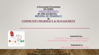 A Powerpoint Presentation
ON TOPIC
“PRESCRIPTION”
BY THE STUDENTS of
DIPLOMA OF PHARMACY
in
COMMUNITY PHARMACY & MANAGEMENT
Submitted by:
SUSHANT TIWARI , AMBER SONI
PRASHANT MISHRA , UTKARSH YADAV
Submitted to:
. MR. SAURABH PANDEY SIR..
(Department of Pharmacy)
Sultanpur Institute of Pharmacy
(Saifullaganj Faizabad Bypass Sultanpur-228119)
 