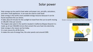 Solar power
Solar energy is obtained from sunlight.
Solar energy can be used to heat water and power cars, aircrafts, calculators,
and other small appliances. It can even be used to cook food!
Solar energy is the earths most available energy resource because it can be
found anywhere the sun shines.
It takes about 8 minutes for the sunlight to travel from the sun to earth moving
at 186,282 miles per second.
The largest solar plant in the world is located in California Mojave Deseret it is
made up of over 930,000 mirrors that convert the suns heat into electricity.
Solar energy is the reason we live today.
It is main source for all life forms.
It makes the cost of energy free, the solar panels cost around £300.
 