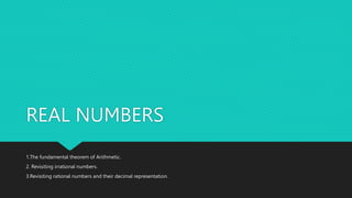 REAL NUMBERS
1.The fundamental theorem of Arithmetic.
2. Revisiting irrational numbers.
3.Revisiting rational numbers and their decimal representation.
 