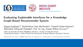 Evaluating Explainable Interfaces for a Knowledge
Graph-Based Recommender System
Erasmo Purificato1,2, Baalakrishnan Aiyer Manikandan1, Prasanth Vaidya Karanam1,
Mahantesh Vishvanath Pattadkal1, Prof. Dr.-Ing. Ernesto William De Luca1,2
1Otto von Guericke University Magdeburg, Germany – Faculty of Computer Science
2Georg Eckert Institute – Leibniz Institute for International Textbook Research, Brunswick, Germany
September 29, 2021 | IntRS Workshop at RecSys’21 – Amsterdam, the Netherlands & Online
 
