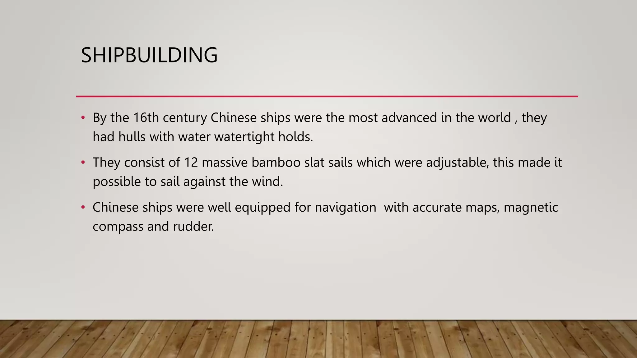 SHIPBUILDING
• By the 16th century Chinese ships were the most advanced in the world , they
had hulls with water watertight holds.
• They consist of 12 massive bamboo slat sails which were adjustable, this made it
possible to sail against the wind.
• Chinese ships were well equipped for navigation with accurate maps, magnetic
compass and rudder.
 