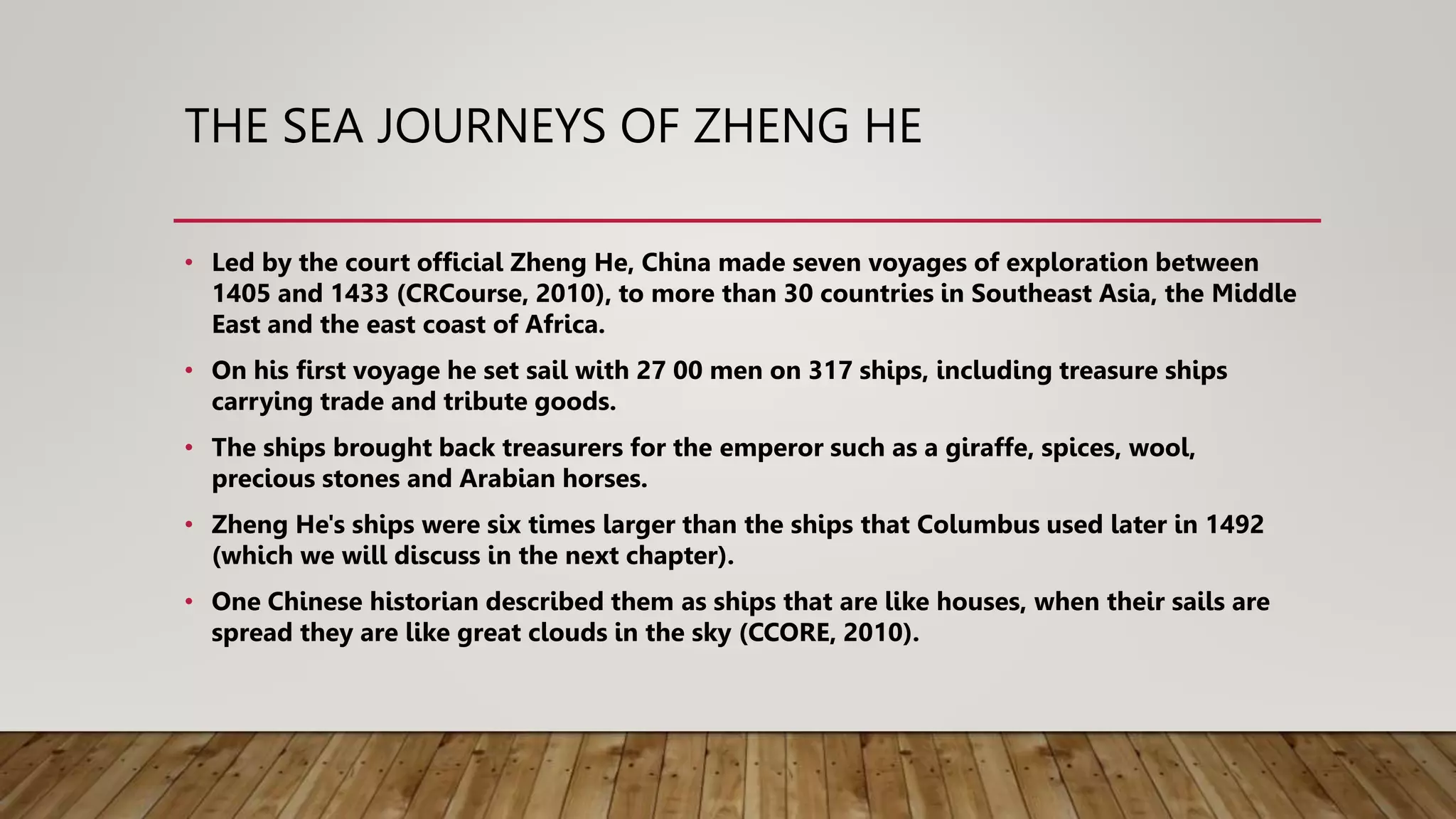 THE SEA JOURNEYS OF ZHENG HE
• Led by the court official Zheng He, China made seven voyages of exploration between
1405 and 1433 (CRCourse, 2010), to more than 30 countries in Southeast Asia, the Middle
East and the east coast of Africa.
• On his first voyage he set sail with 27 00 men on 317 ships, including treasure ships
carrying trade and tribute goods.
• The ships brought back treasurers for the emperor such as a giraffe, spices, wool,
precious stones and Arabian horses.
• Zheng He's ships were six times larger than the ships that Columbus used later in 1492
(which we will discuss in the next chapter).
• One Chinese historian described them as ships that are like houses, when their sails are
spread they are like great clouds in the sky (CCORE, 2010).
 