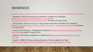 REFERENCES
- Fasteddie. (2009) AP Ming Dynasty PowerPoint. Available from Slideshare
at https://www.slideshare.net/fasteddie/ap-ming-dynasty-
powerpoint?subscription_success_banner=show (Accessed 18 August 2022).
- CRCourseDev. (2010) Unit 6 lesson 2 Ming Dynasty PowerPoint. Available from Slideshare
at https://www.slideshare.net/CRCourseDev/unit-6-lesson-2-ming-dynasty-power-point (Accessed
21 August 2022).
- CCone. (2010) Zheng He. Available from Slideshare at https://www.slideshare.net/ccone/zheng-
he-4745414 (Accessed 21 August 2022).
- Ponzio, R. (2013) Ming. Available form Slideshare at https://www.slideshare.net/ponzart/ming-
16177613
- Knight, G. (2008) The Ming and Qing Dynasties of China. Available from Slide
at https://www.slideshare.net/grillmeister/the-ming-and-qing-dynasties-of-china
 
