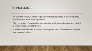 SHIPBUILDING
• By the 16th century Chinese ships were the most advanced in the world , they
had hulls with water watertight holds.
• They consist of 12 massive bamboo slat sails which were adjustable, this made it
possible to sail against the wind.
• Chinese ships were well equipped for navigation with accurate maps, magnetic
compass and rudder.
 