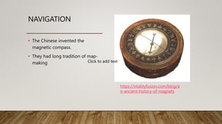 NAVIGATION
• The Chinese invented the
magnetic compass.
• They had long tradition of map-
making
https://vitalityfusion.com/blog/a
n-ancient-history-of-magnets
Click to add text
 