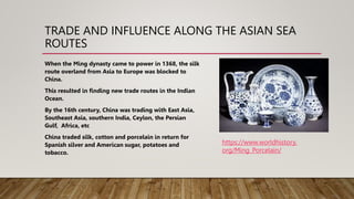 TRADE AND INFLUENCE ALONG THE ASIAN SEA
ROUTES
When the Ming dynasty came to power in 1368, the silk
route overland from Asia to Europe was blocked to
China.
This resulted in finding new trade routes in the Indian
Ocean.
By the 16th century, China was trading with East Asia,
Southeast Asia, southern India, Ceylon, the Persian
Gulf, Africa, etc
China traded silk, cotton and porcelain in return for
Spanish silver and American sugar, potatoes and
tobacco.
https://www.worldhistory.
org/Ming_Porcelain/
 