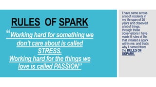RULES OF SPARK
“Working hard for something we
don’t care about is called
STRESS.
Working hard for the things we
love is called PASSION”
I have came across
a lot of incidents in
my life span of 20
years and observed
a lot of things,
through these
observations I have
made 5 rules of life
that initiated a spark
within me, and that’s
why I named them
the RULES OF
SKPARK.
 
