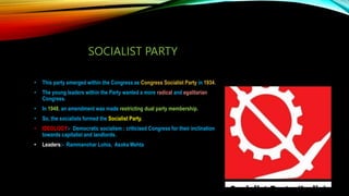 SOCIALIST PARTY
• This party emerged within the Congress as Congress Socialist Party in 1934.
• The young leaders within the Party wanted a more radical and egalitarian
Congress.
• In 1948, an amendment was made restricting dual party membership.
• So, the socialists formed the Socialist Party.
• IDEOLOGY:- Democratic socialism ; criticised Congress for their inclination
towards capitalist and landlords.
• Leaders:- Rammanohar Lohia, Asoka Mehta
 