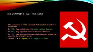 THE COMMUNIST PARTY OF INDIA
• The communists in 1920s concluded that socialism is solution to
all problems.
• In 1935, they worked under the Indian National Congress.
• In 1941, they supported British in the war with Nazis.
• In 1951, they participated in general elections and became the
opposition by winning 16 seats.
• Leaders :- A. K. Gopalan, S. A. Dange, P. C. Joshi
 
