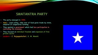 SWATANTRA PARTY
• The party emerged in 1959.
• Aims:- Land ceiling, take over of food grain trade by state,
adoption of cooperative farming
• They wanted a government which had less participation in
controlling the economy.
• They focused on individual freedom and expansion of free
private sector.
• Leaders:- C. Rajagopalachari, K. M. Munshi
 