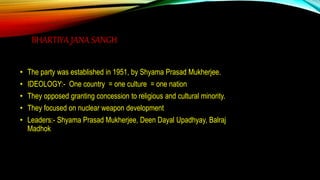 BHARTIYA JANA SANGH
• The party was established in 1951, by Shyama Prasad Mukherjee.
• IDEOLOGY:- One country = one culture = one nation
• They opposed granting concession to religious and cultural minority.
• They focused on nuclear weapon development
• Leaders:- Shyama Prasad Mukherjee, Deen Dayal Upadhyay, Balraj
Madhok
 