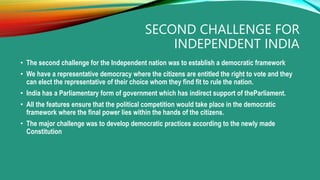 SECOND CHALLENGE FOR
INDEPENDENT INDIA
• The second challenge for the Independent nation was to establish a democratic framework
• We have a representative democracy where the citizens are entitled the right to vote and they
can elect the representative of their choice whom they find fit to rule the nation.
• India has a Parliamentary form of government which has indirect support of theParliament.
• All the features ensure that the political competition would take place in the democratic
framework where the final power lies within the hands of the citizens.
• The major challenge was to develop democratic practices according to the newly made
Constitution
 