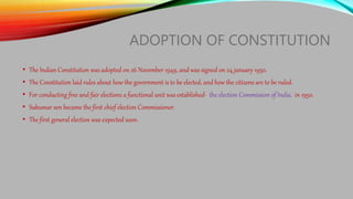 ADOPTION OF CONSTITUTION
• The Indian Constitution was adopted on 26 November 1949, and was signed on 24 january 1950.
• The Constitution laid rules about how the government is to be elected, and how the citizens are to be ruled.
• For conducting free and fair elections a functional unit was established- the election Commission of India, in 1950.
• Sukumar sen became the first chief election Commissioner.
• The first general election was expected soon.
 