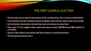 THE FIRST GENERAL ELECTION
• The first step was to mark the boundaries of the constituencies, this is known as delimitation.
• In the electoral roll (list containing names of eligible voters) 40 lakh women were not recorded.
• So the Election Commission refused these lists and ordered to revise them.
• There were 17 crore eligible voters, which were about to elect 3,200 MLAs and 489 members of
Lok sabha.
• Around 3 lakh officers and polling staff were trained to conduct the election.
• The first general election was t
 