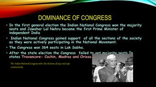 DOMINANCE OF CONGRESS
• In the first general election the Indian National Congress won the majority
seats and Jawahar Lal Nehru became the first Prime Minister of
independent India
• Indian National Congress gained support of all the sections of the society
as they were actively participating in the National Movement.
• The Congress won 364 seats in Lok Sabha.
• After the state election the Congress failed to get majority seats In
states Travancore- Cochin, Madras and Orissa.
The Indian National Congress wOn the elections of 1957 and 1962
constructively
 