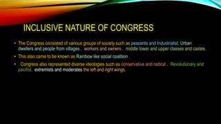 INCLUSIVE NATURE OF CONGRESS
• The Congress consisted of various groups of society such as peasants and Industrialist, Urban
dwellers and people from villages , workers and owners , middle lower and upper classes and castes.
• This also came to be known as Rainbow like social coalition .
• Congress also represented diverse ideologies such as conservative and radical , Revolutionary and
pacifist, extremists and moderates the left and right wings.
 