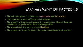 MANAGEMENT OF FACTIONS
• The main principles of coalition are :- compromise and inclusiveness.
• INC tolerated internal differences in ideologies.
• The group(s) which were not happy with the policies or ideas of Congress
remained in the party rather than making opposition.
• The groups inside the party are called factions.
• The presence of these factions in the party strengthened their position.
 