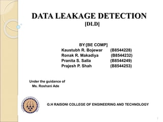 DATA LEAKAGE DETECTION
[DLD]
BY:[BE COMP]
Kaustubh R. Bojewar (B8544228)
Ronak R. Makadiya (B8544232)
Pranita S. Salla (B8544249)
Prajesh P. Shah (B8544253)
Under the guidance of
Ms. Roshani Ade
G.H RAISONI COLLEGE OF ENGINEERING AND TECHNOLOGY
1
 