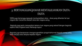 5. BERTANGGUNGJAWAB MENTAULIAHKAN DUTA-
DUTA
YDPA juga bertanggungjawab mentauliahkan duta – duta yang dihantar ke luar
negara dan menerima tauliah duta dari negara asing.
Baginda juga perlu menyambut tetamu luar negara yang setaraf dengan baginda
seperti Ratu England atau Maharaja Jepun.
Baginda juga berperanan menganugerahkan pingat kehormat kepada orang yang
telah berjaya atau berjasa kepada negara.
 