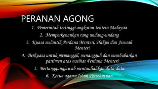 PERANAN AGONG
1. Pemerintah tertinggi angkatan tentera Malaysia
2. Memperkenankan rang undang-undang
3. Kuasa melantik Perdana Menteri, Hakim dan Jemaah
Menteri
4. Berkuasa untuk memanggil, menangguh dan membubarkan
parlimen atas nasihat Perdana Menteri
5. Bertanggungjawab mentauliahkan duta-duta
6. Ketua agama Islam Persekutuan
 