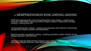 2. MEMPERKENANKAN RANG UNDANG-UNDANG
YDPA bertanggungjawab untuk memperkenankan rang undang – undang yang
diluluskan oleh Dewan Rakyat dan Dewan Negara sebelum diisytiharkan menjadi
undang – undang yang sah.
Semua perlaksanaan undang – undang yang diluluskan oleh Parlimen memerlukan
pengiktirafan baginda sebelum dikuatkuasakan.
Baginda mestilah mengiktiraf undang – undang yang baharu dalam tempoh 30 hari
selepas diluluskan oleh Parlimen.
Sekiranya baginda tidak bersetuju dengan rang undang – undang, baginda boleh
merujuknya kepada Parlimen untuk dibincangkan semula.
 