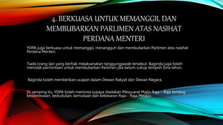 4. BERKUASA UNTUK MEMANGGIL DAN
MEMBUBARKAN PARLIMEN ATAS NASIHAT
PERDANA MENTERI
YDPA juga berkuasa untuk memanggil, menangguh dan membubarkan Parlimen atas nasihat
Perdana Menteri.
Tiada orang lain yang berhak melaksanakan tanggungjawab tersebut. Baginda juga boleh
menolak permintaan untuk membubarkan Parlimen jika belum cukup tempoh lima tahun.
Baginda boleh memberikan ucapan dalam Dewan Rakyat dan Dewan Negara.
Di samping itu, YDPA boleh meminta supaya diadakan Mesyuarat Majlis Raja – Raja tentang
keistimewaan, kedudukan, kemuliaan dan kebesaran Raja – Raja Melayu.
 