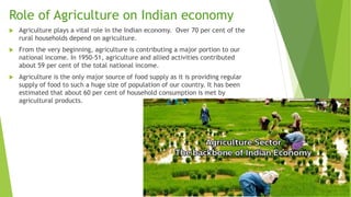 Role of Agriculture on Indian economy
 Agriculture plays a vital role in the Indian economy. Over 70 per cent of the
rural households depend on agriculture.
 From the very beginning, agriculture is contributing a major portion to our
national income. In 1950-51, agriculture and allied activities contributed
about 59 per cent of the total national income.
 Agriculture is the only major source of food supply as it is providing regular
supply of food to such a huge size of population of our country. It has been
estimated that about 60 per cent of household consumption is met by
agricultural products.
 