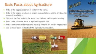 Basic Facts about Agriculture
 India is the biggest exporter of cotton in the world.
 India is the largest producer of ginger, okra, potatoes, onions, brinjal, etc.,
amongst vegetables.
 Sikkim is the first state in the world that claimed 100% organic farming.
 India ranks 2nd in the world in agriculture production.
 India’s world rank in services and industry sector is 9th and 5th respectively.
 And so many other facts about the agricultural production.
 