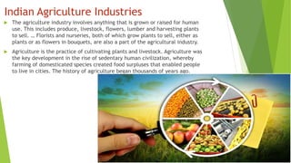 Indian Agriculture Industries
 The agriculture industry involves anything that is grown or raised for human
use. This includes produce, livestock, flowers, lumber and harvesting plants
to sell. … Florists and nurseries, both of which grow plants to sell, either as
plants or as flowers in bouquets, are also a part of the agricultural industry.
 Agriculture is the practice of cultivating plants and livestock. Agriculture was
the key development in the rise of sedentary human civilization, whereby
farming of domesticated species created food surpluses that enabled people
to live in cities. The history of agriculture began thousands of years ago.
 