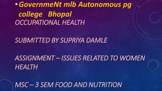 OCCUPATIONAL HEALTH
SUBMITTED BY SUPRIYA DAMLE
ASSIGNMENT – ISSUES RELATED TO WOMEN
HEALTH
MSC – 3 SEM FOOD AND NUTRITION
•GovernmeNt mlb Autonomous pg
college Bhopal
 