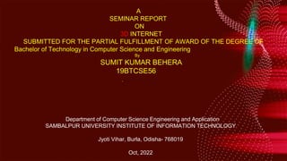 Your text here
A
SEMINAR REPORT
ON
3D INTERNET
SUBMITTED FOR THE PARTIAL FULFILLMENT OF AWARD OF THE DEGREE OF
Bachelor of Technology in Computer Science and Engineering
By
SUMIT KUMAR BEHERA
19BTCSE56
text Department of Computer Science Engineering and Application
SAMBALPUR UNIVERSITY INSTITUTE OF INFORMATION TECHNOLOGY
Jyoti Vihar, Burla, Odisha- 768019
Oct, 2022
 